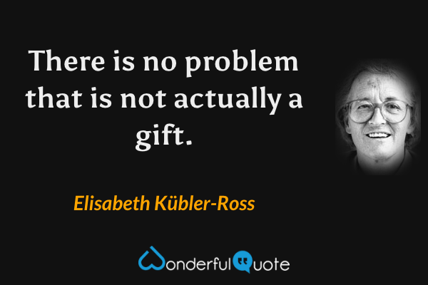 There is no problem that is not actually a gift. - Elisabeth Kübler-Ross quote.