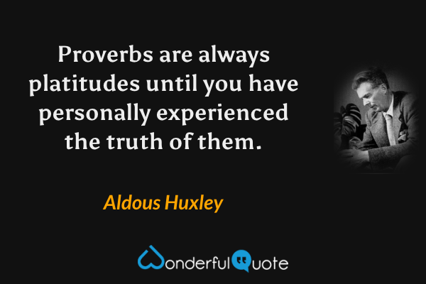Proverbs are always platitudes until you have personally experienced the truth of them. - Aldous Huxley quote.