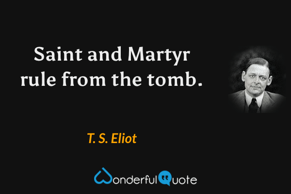Saint and Martyr rule from the tomb. - T. S. Eliot quote.