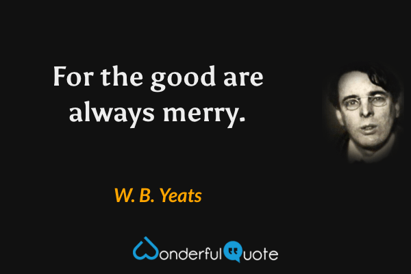 For the good are always merry. - W. B. Yeats quote.