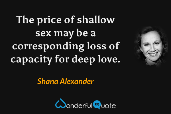 The price of shallow sex may be a corresponding loss of capacity for deep love. - Shana Alexander quote.