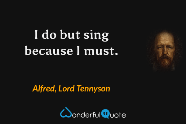 I do but sing because I must. - Alfred, Lord Tennyson quote.