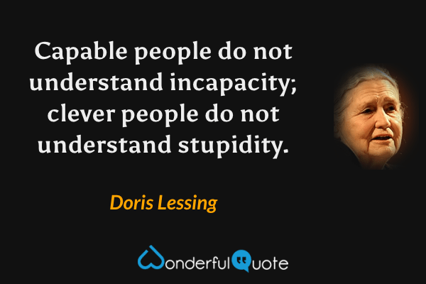 Capable people do not understand incapacity; clever people do not understand stupidity. - Doris Lessing quote.