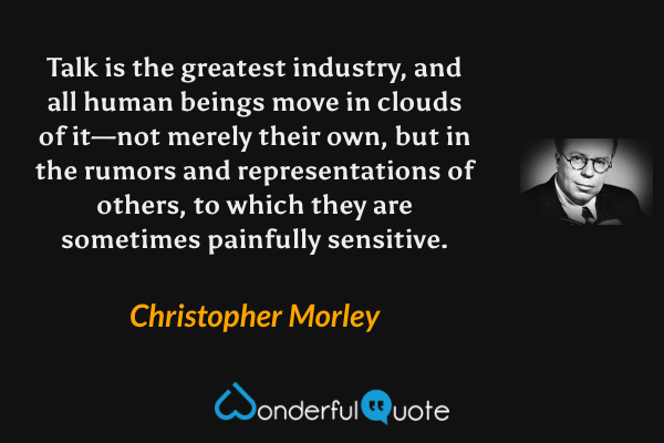 Talk is the greatest industry, and all human beings move in clouds of it—not merely their own, but in the rumors and representations of others, to which they are sometimes painfully sensitive. - Christopher Morley quote.