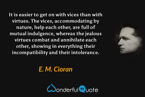 It is easier to get on with vices than with virtues.  The vices, accommodating by nature, help each other, are full of mutual indulgence, whereas the jealous virtues combat and annihilate each other, showing in everything their incompatibility and their intolerance. - E. M. Cioran quote.