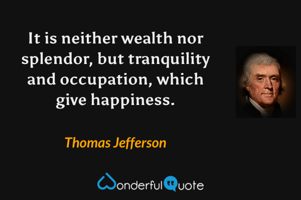 It is neither wealth nor splendor, but tranquility and occupation, which give happiness. - Thomas Jefferson quote.