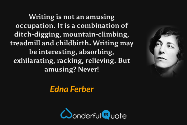 Writing is not an amusing occupation.  It is a combination of ditch-digging, mountain-climbing, treadmill and childbirth.  Writing may be interesting, absorbing, exhilarating, racking, relieving.  But amusing?  Never! - Edna Ferber quote.