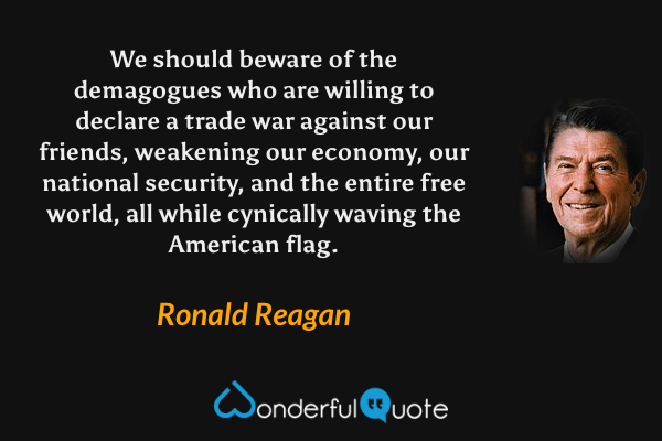 We should beware of the demagogues who are willing to declare a trade war against our friends, weakening our economy, our national security, and the entire free world, all while cynically waving the American flag. - Ronald Reagan quote.