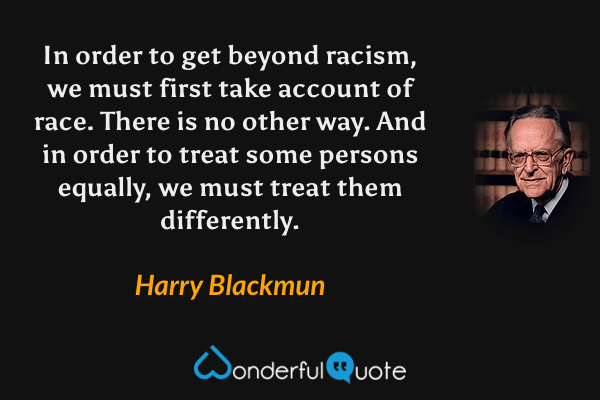 In order to get beyond racism, we must first take account of race. There is no other way. And in order to treat some persons equally, we must treat them differently. - Harry Blackmun quote.