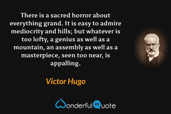 There is a sacred horror about everything grand. It is easy to admire mediocrity and hills; but whatever is too lofty, a genius as well as a mountain, an assembly as well as a masterpiece, seen too near, is appalling. - Victor Hugo quote.