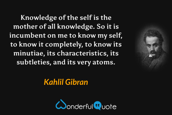 Knowledge of the self is the mother of all knowledge. So it is incumbent on me to know my self, to know it completely, to know its minutiae, its characteristics, its subtleties, and its very atoms. - Kahlil Gibran quote.