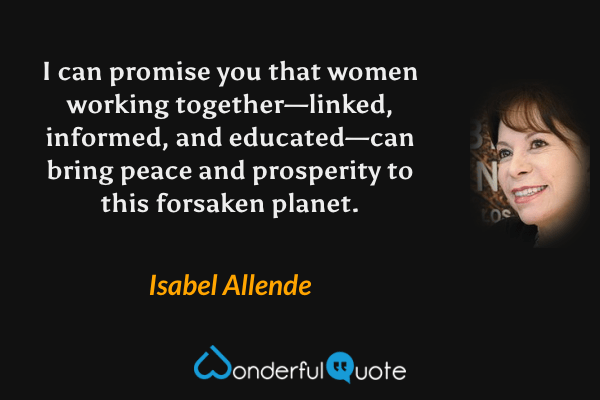 I can promise you that women working together—linked, informed, and educated—can bring peace and prosperity to this forsaken planet. - Isabel Allende quote.