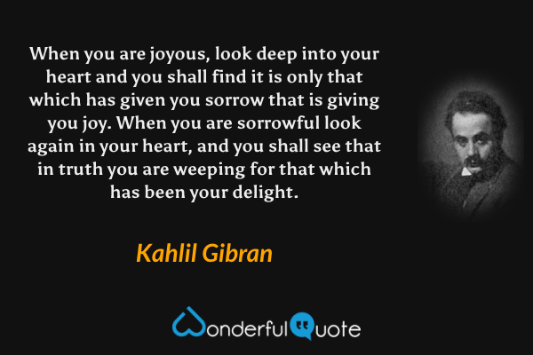 When you are joyous, look deep into your heart and you shall find it is only that which has given you sorrow that is giving you joy. When you are sorrowful look again in your heart, and you shall see that in truth you are weeping for that which has been your delight. - Kahlil Gibran quote.