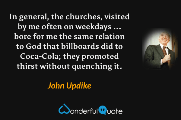 In general, the churches, visited by me often on weekdays ... bore for me the same relation to God that billboards did to Coca-Cola; they promoted thirst without quenching it. - John Updike quote.