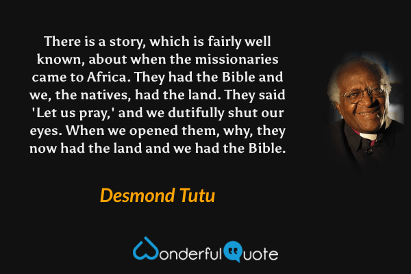 There is a story, which is fairly well known, about when the missionaries came to Africa. They had the Bible and we, the natives, had the land. They said 'Let us pray,' and we dutifully shut our eyes. When we opened them, why, they now had the land and we had the Bible. - Desmond Tutu quote.