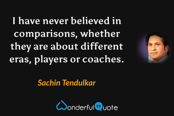 I have never believed in comparisons, whether they are about different eras, players or coaches. - Sachin Tendulkar quote.
