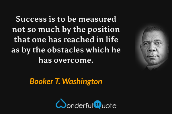 Success is to be measured not so much by the position that one has reached in life as by the obstacles which he has overcome. - Booker T. Washington quote.