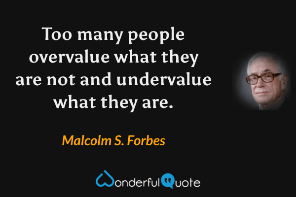 Too many people overvalue what they are not and undervalue what they are. - Malcolm S. Forbes quote.