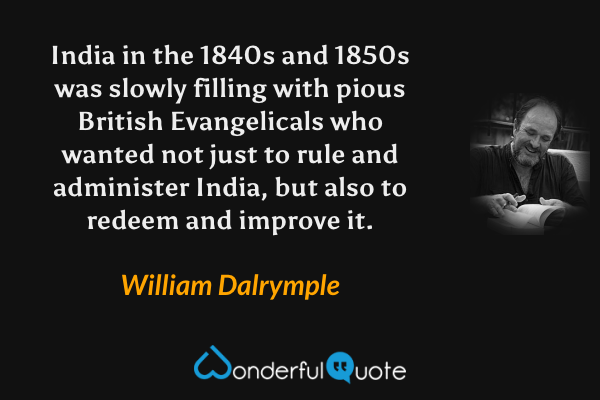 India in the 1840s and 1850s was slowly filling with pious British Evangelicals who wanted not just to rule and administer India, but also to redeem and improve it. - William Dalrymple quote.