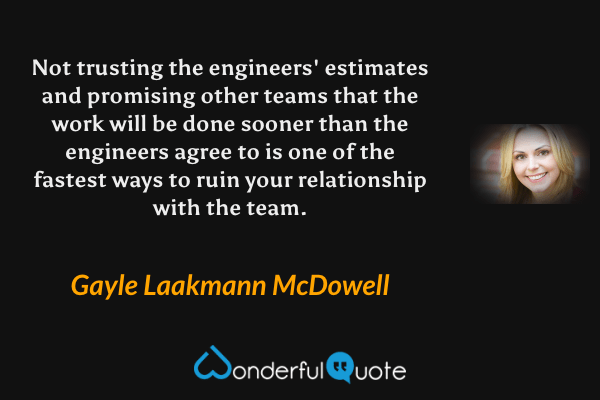 Not trusting the engineers' estimates and promising other teams that the work will be done sooner than the engineers agree to is one of the fastest ways to ruin your relationship with the team. - Gayle Laakmann McDowell quote.
