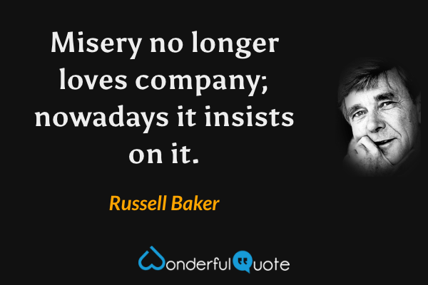 Misery no longer loves company; nowadays it insists on it. - Russell Baker quote.
