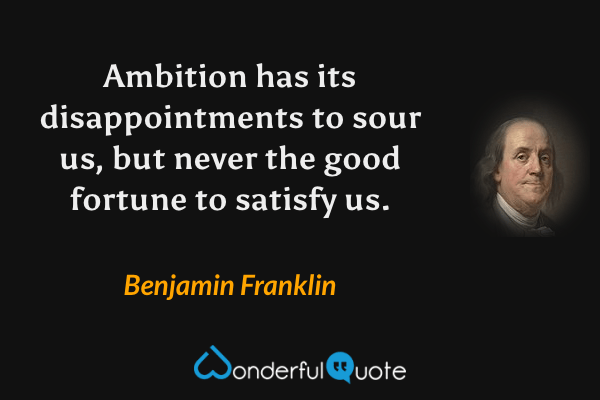 Ambition has its disappointments to sour us, but never the good fortune to satisfy us. - Benjamin Franklin quote.