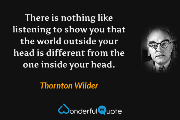There is nothing like listening to show you that the world outside your head is different from the one inside your head. - Thornton Wilder quote.