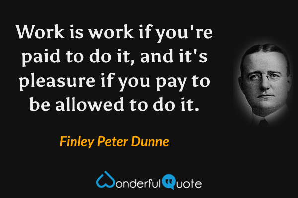 Work is work if you're paid to do it, and it's pleasure if you pay to be allowed to do it. - Finley Peter Dunne quote.
