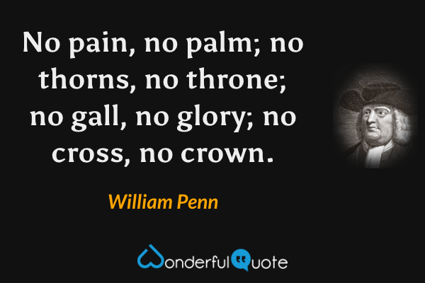 No pain, no palm; no thorns, no throne; no gall, no glory; no cross, no crown. - William Penn quote.