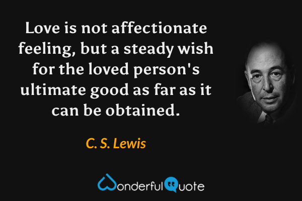 Love is not affectionate feeling, but a steady wish for the loved person's ultimate good as far as it can be obtained. - C. S. Lewis quote.