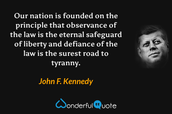 Our nation is founded on the principle that observance of the law is the eternal safeguard of liberty and defiance of the law is the surest road to tyranny. - John F. Kennedy quote.