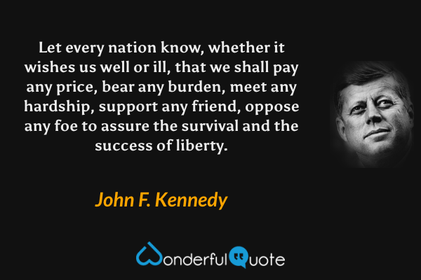 Let every nation know, whether it wishes us well or ill, that we shall pay any price, bear any burden, meet any hardship, support any friend, oppose any foe to assure the survival and the success of liberty. - John F. Kennedy quote.
