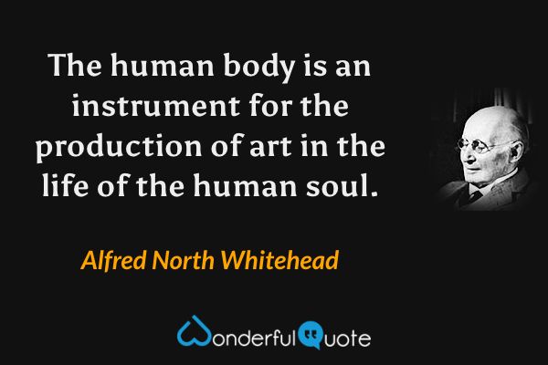 The human body is an instrument for the production of art in the life of the human soul. - Alfred North Whitehead quote.