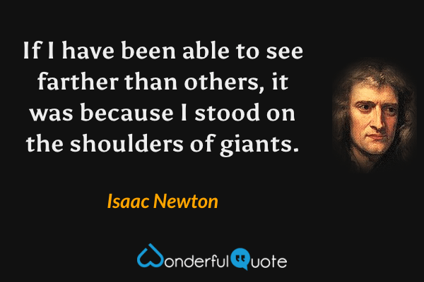 If I have been able to see farther than others, it was because I stood on the shoulders of giants. - Isaac Newton quote.