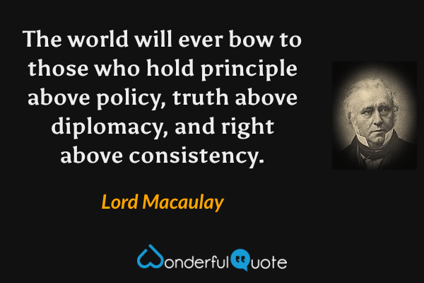 The world will ever bow to those who hold principle above policy, truth above diplomacy, and right above consistency. - Lord Macaulay quote.