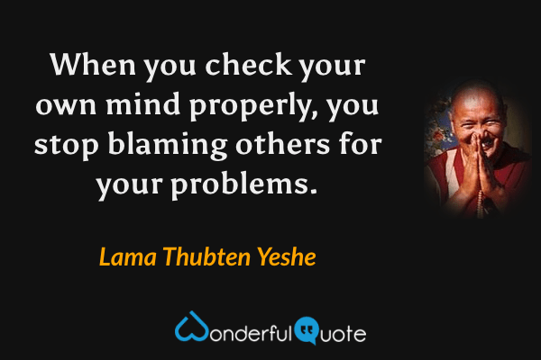 When you check your own mind properly, you stop blaming others for your problems. - Lama Thubten Yeshe quote.
