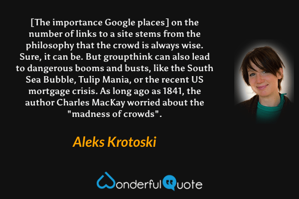 [The importance Google places] on the number of links to a site stems from the philosophy that the crowd is always wise. Sure, it can be. But groupthink can also lead to dangerous booms and busts, like the South Sea Bubble, Tulip Mania, or the recent US mortgage crisis. As long ago as 1841, the author Charles MacKay worried about the "madness of crowds". - Aleks Krotoski quote.