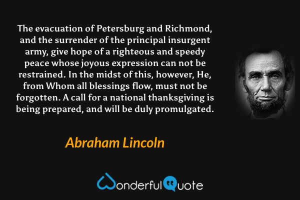 The evacuation of Petersburg and Richmond, and the surrender of the principal insurgent army, give hope of a righteous and speedy peace whose joyous expression can not be restrained. In the midst of this, however, He, from Whom all blessings flow, must not be forgotten. A call for a national thanksgiving is being prepared, and will be duly promulgated. - Abraham Lincoln quote.