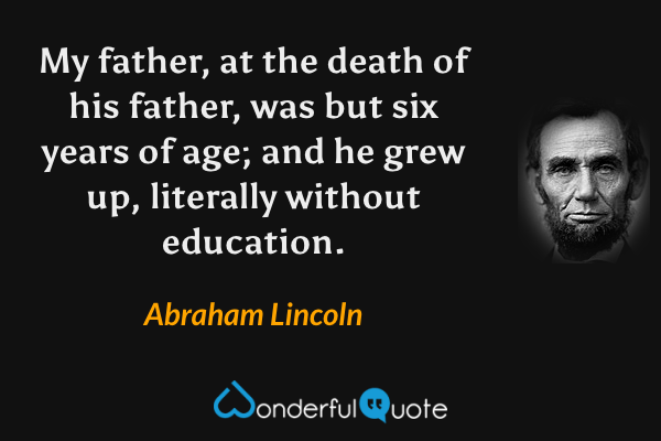 My father, at the death of his father, was but six years of age; and he grew up, literally without education. - Abraham Lincoln quote.