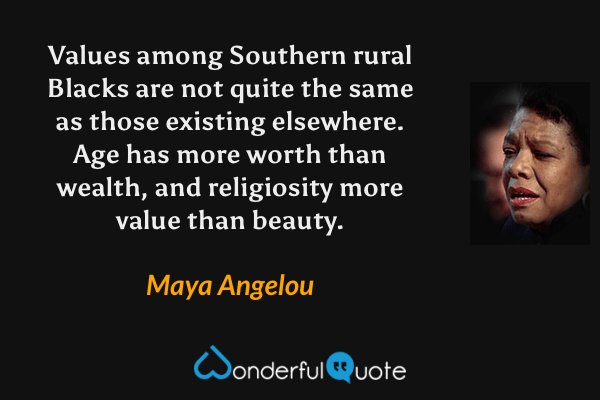 Values among Southern rural Blacks are not quite the same as those existing elsewhere. Age has more worth than wealth, and religiosity more value than beauty. - Maya Angelou quote.