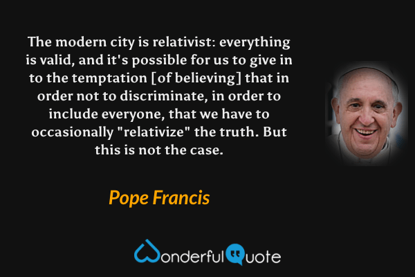 The modern city is relativist: everything is valid, and it's possible for us to give in to the temptation [of believing] that in order not to discriminate, in order to include everyone, that we have to occasionally "relativize" the truth. But this is not the case. - Pope Francis quote.