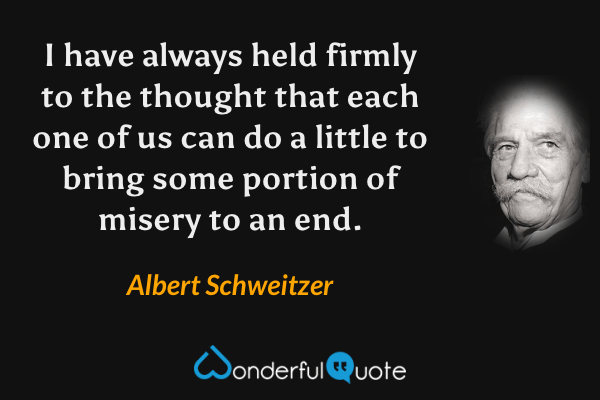 I have always held firmly to the thought that each one of us can do a little to bring some portion of misery to an end. - Albert Schweitzer quote.