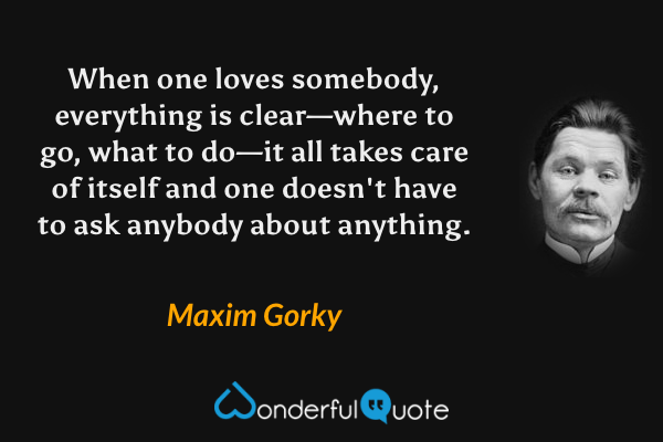 When one loves somebody, everything is clear—where to go, what to do—it all takes care of itself and one doesn't have to ask anybody about anything. - Maxim Gorky quote.