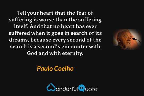 Tell your heart that the fear of suffering is worse than the suffering itself. And that no heart has ever suffered when it goes in search of its dreams, because every second of the search is a second's encounter with God and with eternity. - Paulo Coelho quote.