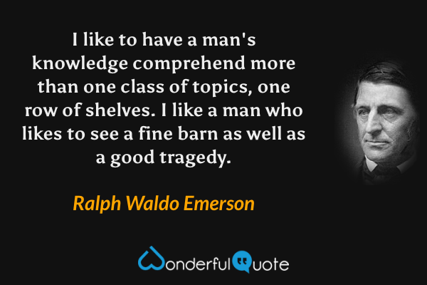 I like to have a man's knowledge comprehend more than one class of topics, one row of shelves. I like a man who likes to see a fine barn as well as a good tragedy. - Ralph Waldo Emerson quote.
