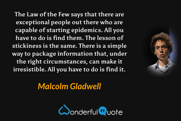 The Law of the Few says that there are exceptional people out there who are capable of starting epidemics. All you have to do is find them. The lesson of stickiness is the same. There is a simple way to package information that, under the right circumstances, can make it irresistible. All you have to do is find it. - Malcolm Gladwell quote.