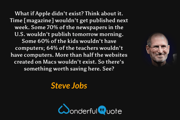 What if Apple didn't exist? Think about it. Time [magazine] wouldn't get published next week. Some 70% of the newspapers in the U.S. wouldn't publish tomorrow morning. Some 60% of the kids wouldn't have computers; 64% of the teachers wouldn't have computers. More than half the websites created on Macs wouldn't exist. So there's something worth saving here. See? - Steve Jobs quote.