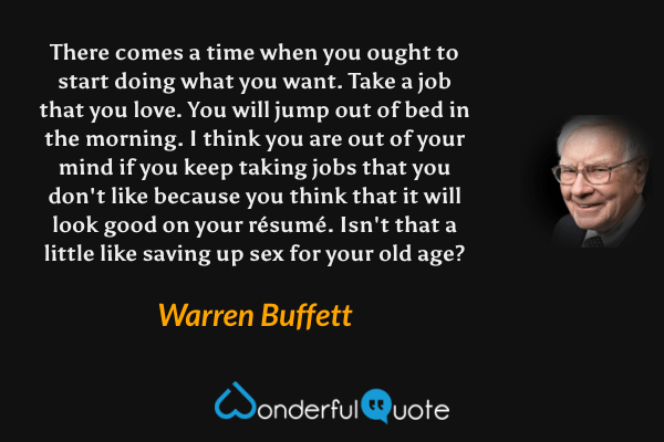 There comes a time when you ought to start doing what you want. Take a job that you love. You will jump out of bed in the morning. I think you are out of your mind if you keep taking jobs that you don't like because you think that it will look good on your résumé. Isn't that a little like saving up sex for your old age? - Warren Buffett quote.