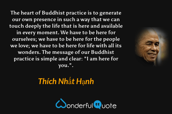 The heart of Buddhist practice is to generate our own presence in such a way that we can touch deeply the life that is here and available in every moment. We have to be here for ourselves; we have to be here for the people we love; we have to be here for life with all its wonders. The message of our Buddhist practice is simple and clear: "I am here for you.". - Thích Nhất Hạnh quote.