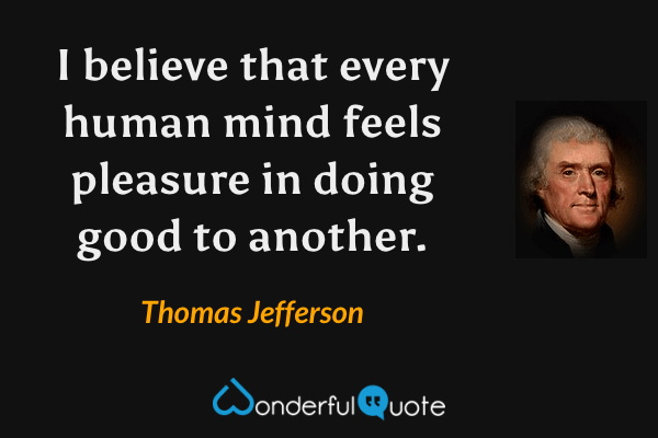 I believe that every human mind feels pleasure in doing good to another. - Thomas Jefferson quote.
